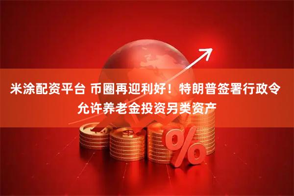 米涂配资平台 币圈再迎利好！特朗普签署行政令 允许养老金投资另类资产
