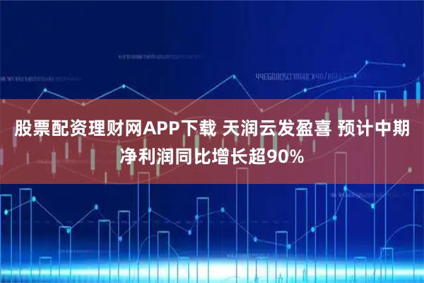 股票配资理财网APP下载 天润云发盈喜 预计中期净利润同比增长超90%