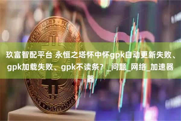 玖富智配平台 永恒之塔怀中怀gpk自动更新失败、gpk加载失败、gpk不读条？_问题_网络_加速器