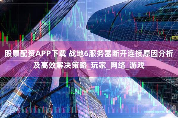 股票配资APP下载 战地6服务器断开连接原因分析及高效解决策略_玩家_网络_游戏