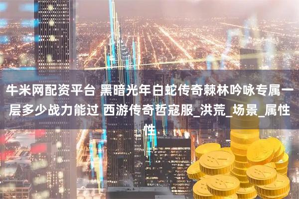 牛米网配资平台 黑暗光年白蛇传奇棘林吟咏专属一层多少战力能过 西游传奇哲寇服_洪荒_场景_属性