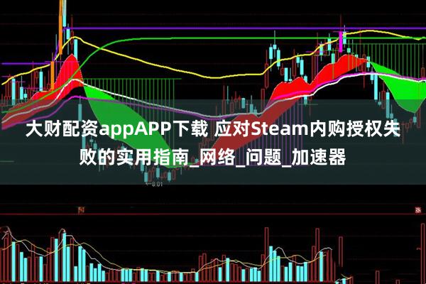 大财配资appAPP下载 应对Steam内购授权失败的实用指南_网络_问题_加速器