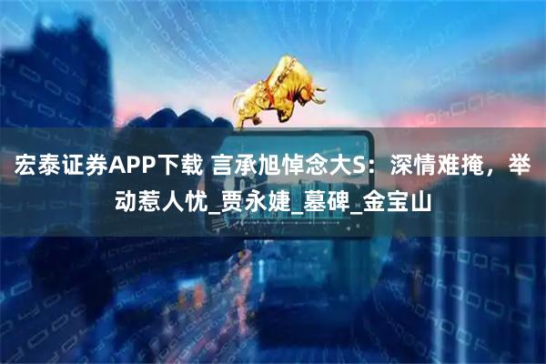 宏泰证券APP下载 言承旭悼念大S：深情难掩，举动惹人忧_贾永婕_墓碑_金宝山