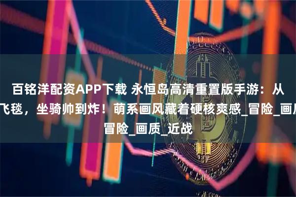 百铭洋配资APP下载 永恒岛高清重置版手游：从战狼到飞毯，坐骑帅到炸！萌系画风藏着硬核爽感_冒险_画质_近战