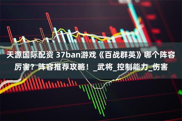 天源国际配资 37ban游戏《百战群英》哪个阵容厉害？阵容推荐攻略！_武将_控制能力_伤害
