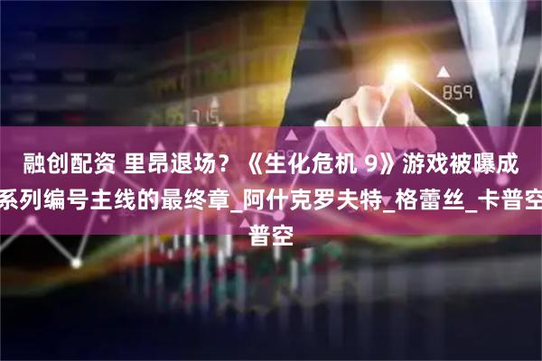 融创配资 里昂退场？《生化危机 9》游戏被曝成系列编号主线的最终章_阿什克罗夫特_格蕾丝_卡普空
