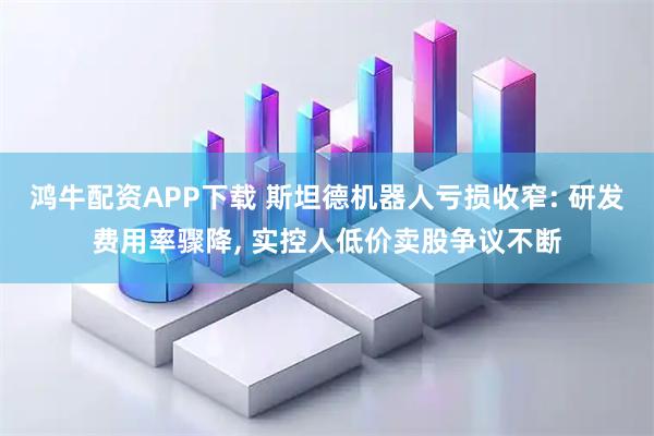 鸿牛配资APP下载 斯坦德机器人亏损收窄: 研发费用率骤降, 实控人低价卖股争议不断