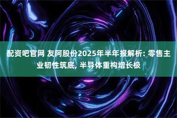 配资吧官网 友阿股份2025年半年报解析: 零售主业韧性筑底, 半导体重构增长极