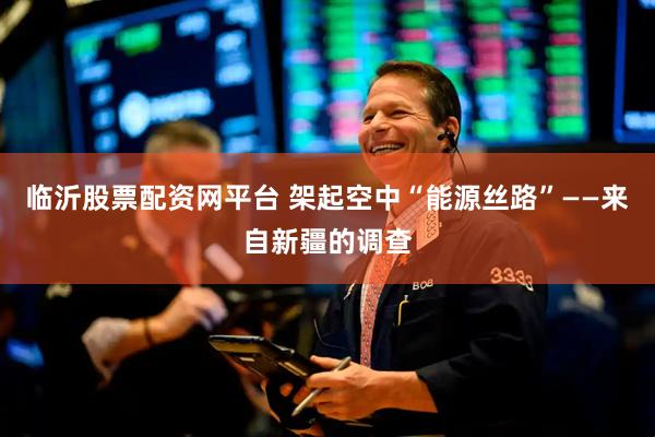 临沂股票配资网平台 架起空中“能源丝路”——来自新疆的调查