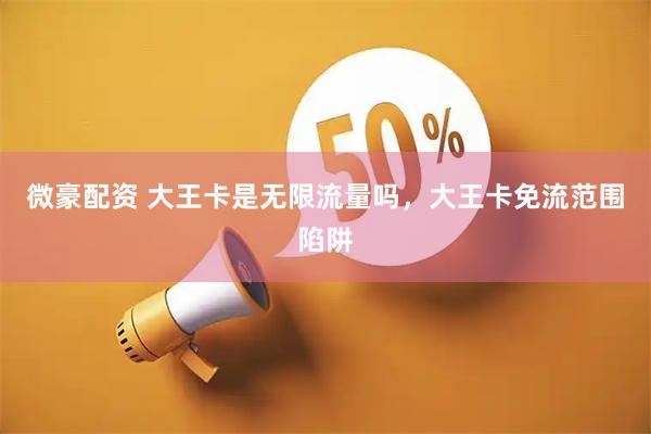 微豪配资 大王卡是无限流量吗，大王卡免流范围陷阱