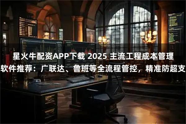星火牛配资APP下载 2025 主流工程成本管理软件推荐：广联达、鲁班等全流程管控，精准防超支