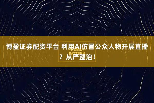 博盈证券配资平台 利用AI仿冒公众人物开展直播？从严整治！