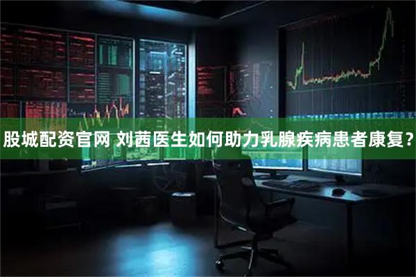 股城配资官网 刘茜医生如何助力乳腺疾病患者康复？