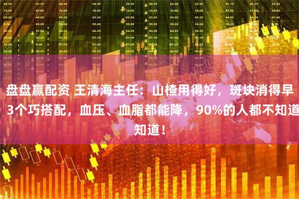 盘盘赢配资 王清海主任：山楂用得好，斑块消得早！3个巧搭配，血压、血脂都能降，90%的人都不知道！