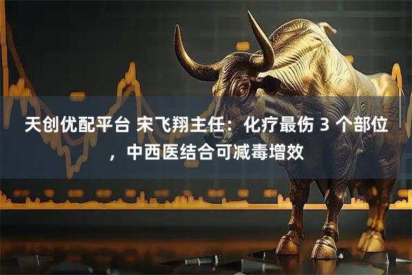 天创优配平台 宋飞翔主任：化疗最伤 3 个部位，中西医结合可减毒增效