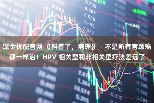 深金优配官网 《科普了，病理》│不是所有宫颈癌都一样治！HPV 相关型和非相关型疗法差远了