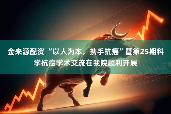 金来源配资 “以人为本，携手抗癌”暨第25期科学抗癌学术交流在我院顺利开展