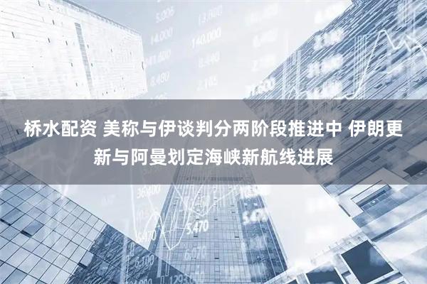 桥水配资 美称与伊谈判分两阶段推进中 伊朗更新与阿曼划定海峡新航线进展
